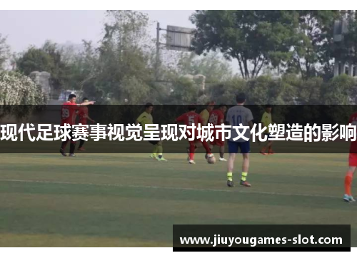 现代足球赛事视觉呈现对城市文化塑造的影响