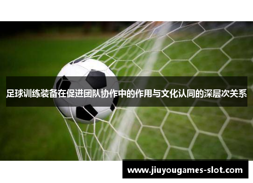 足球训练装备在促进团队协作中的作用与文化认同的深层次关系